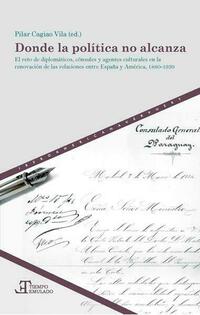 Donde la política no alcanza : el reto de diplomáticos, cónsules y agentes culturales en la renovación de las relaciones entre España y América, 1880-1939