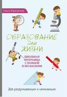 Образование для жизни. Школьная программа с пользой и без насилия. Для раздумывающих и начинающих | Education for Life: A School Program Without Coercion