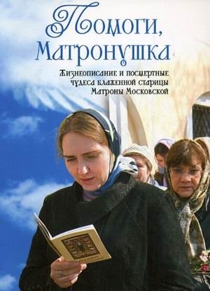 Помоги, Матронушка: жизнеописание и посмертные чудеса блаженной старицы Матроны Московской с приложением акафиста