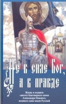 Не в силе Бог, а в правде. Жизнь и подвиги святого благоверного князя Александра Невского