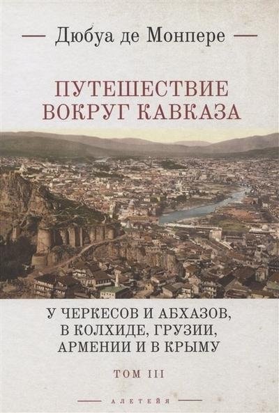 Путешествие вокруг Кавказа: у черкесов и абхазов, в Колхиде, Грузии, Армении и в Крыму с живописным географическим археологическим и геологическим атласом. Том III | Journey Around the Caucasus: Among Circassians and Abkhazians, in Colchis, Georgi...