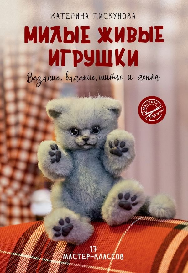 Милые живые игрушки. Вязание, валяние, шитье и лепка | Cute Living Toys: Knitting, Felting, Sewing, and Sculpting