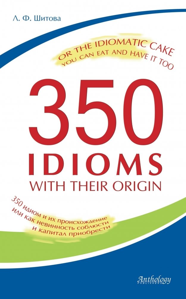 350 Idioms with Their Origin, or The Idiomatic Cake You Can Eat and Have It Too