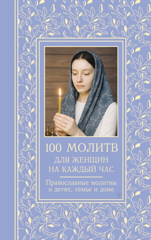 100 молитв для женщин на каждый день и час. Православные молитвы о детях, семье и доме | 100 Prayers for Women: Daily and Hourly Orthodox Prayers for Children, Family, and Home