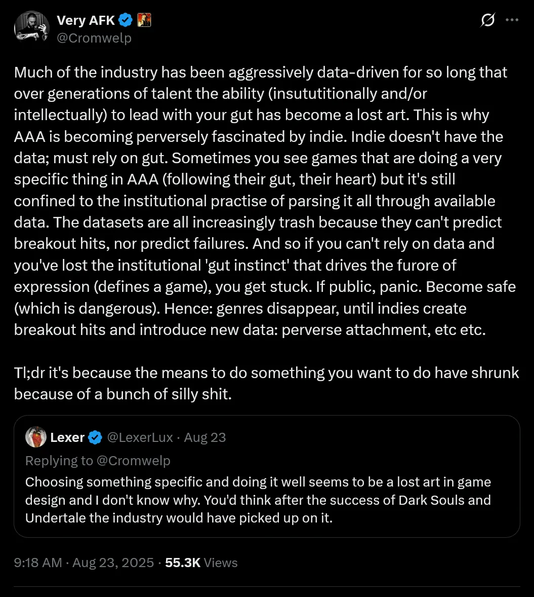 Much of the industry has been aggressively data-driven for so long that over generations of talent the ability (insututitionally and/or intellectually) to lead with your gut has become a lost art. This is why AAA is becoming perversely fascinated by indie. Indie doesn't have the data; must rely on gut. Sometimes you see games that are doing a very specific thing in AAA (following their gut, their heart) but it's still confined to the institutional practise of parsing it all through available data. The datasets are all increasingly trash because they can't predict breakout hits, nor predict failures. And so if you can't rely on data and you've lost the institutional 'gut instinct' that drives the furore of expression (defines a game), you get stuck. If public, panic. Become safe (which is dangerous). Hence: genres disappear, until indies create breakout hits and introduce new data: perverse attachment, etc etc.