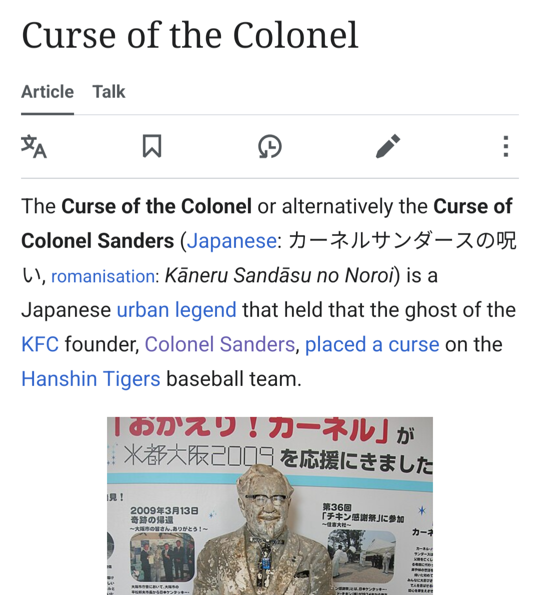 Curse of the Colonel

The Curse of the Colonel or alternatively the Curse of Colonel Sanders (Japanese: カーネルサンダースの呪い, romanisation: Kāneru Sandāsu no Noroi) is a Japanese urban legend that held that the ghost of the KFC founder, Colonel Sanders, placed a curse on the Hanshin Tigers baseball team.

[image: The statue following its 2009 recovery from the river. Visible around the statue's neck is an Omamori, a traditional Japanese amulet.]