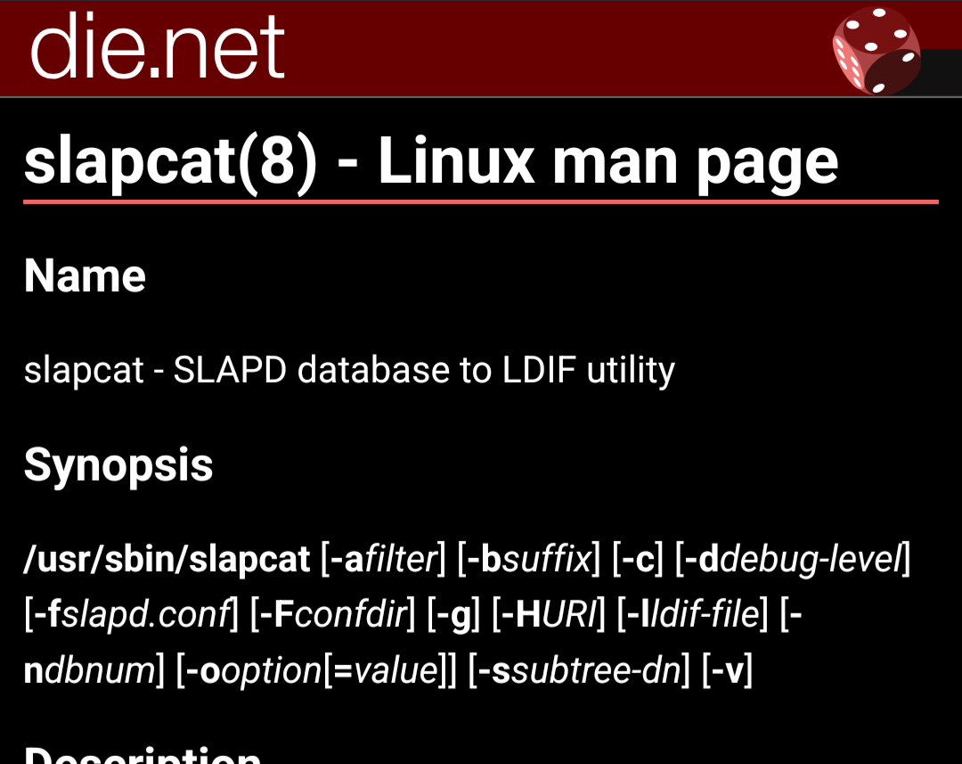 slapcat(8) - Linux man page
Name

slapcat - SLAPD database to LDIF utility
Synopsis

/usr/sbin/slapcat [-afilter] [-bsuffix] [-c] [-ddebug-level] [-fslapd.conf] [-Fconfdir] [-g] [-HURI] [-lldif-file] [-ndbnum] [-ooption[=value]] [-ssubtree-dn] [-v]